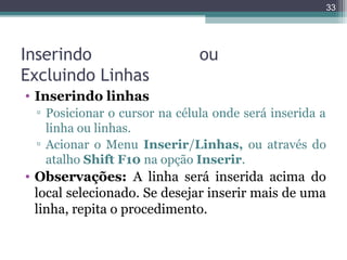 33

Inserindo
Excluindo Linhas

ou

• Inserindo linhas
▫ Posicionar o cursor na célula onde será inserida a
linha ou linhas.
▫ Acionar o Menu Inserir/Linhas, ou através do
atalho Shift F10 na opção Inserir.

• Observações: A linha será inserida acima do
local selecionado. Se desejar inserir mais de uma
linha, repita o procedimento.

 