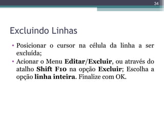 34

Excluindo Linhas
• Posicionar o cursor na célula da linha a ser
excluída;
• Acionar o Menu Editar/Excluir, ou através do
atalho Shift F10 na opção Excluir; Escolha a
opção linha inteira. Finalize com OK.

 