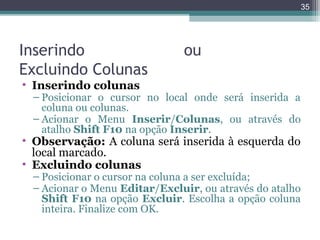 35

Inserindo
Excluindo Colunas

ou

• Inserindo colunas

– Posicionar o cursor no local onde será inserida a
coluna ou colunas.
– Acionar o Menu Inserir/Colunas, ou através do
atalho Shift F10 na opção Inserir.

• Observação: A coluna será inserida à esquerda do
local marcado.
• Excluindo colunas

– Posicionar o cursor na coluna a ser excluída;
– Acionar o Menu Editar/Excluir, ou através do atalho
Shift F10 na opção Excluir. Escolha a opção coluna
inteira. Finalize com OK.

 