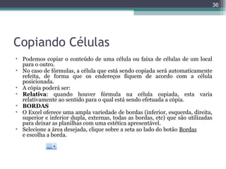 36

Copiando Células
• Podemos copiar o conteúdo de uma célula ou faixa de células de um local
para o outro.
• No caso de fórmulas, a célula que está sendo copiada será automaticamente
refeita, de forma que os endereços fiquem de acordo com a célula
posicionada.
• A cópia poderá ser:
• Relativa: quando houver fórmula na célula copiada, esta varia
relativamente ao sentido para o qual está sendo efetuada a cópia.
• BORDAS
• O Excel oferece uma ampla variedade de bordas (inferior, esquerda, direita,
superior e inferior dupla, externas, todas as bordas, etc) que são utilizadas
para deixar as planilhas com uma estética apresentável.
• Selecione a área desejada, clique sobre a seta ao lado do botão Bordas
e escolha a borda.

 