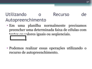 37

Utilizando
o
Autopreenchimento

Recurso

de

• Em uma planilha normalmente precisamos
preencher uma determinada faixa de células com
textos ou valores iguais ou seqüenciais.

• Podemos realizar essas operações utilizando o
recurso de autopreenchimento.

 