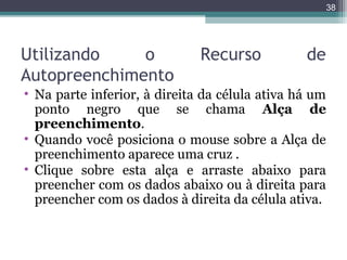 38

Utilizando
o
Autopreenchimento

Recurso

de

• Na parte inferior, à direita da célula ativa há um
ponto negro que se chama Alça de
preenchimento.
• Quando você posiciona o mouse sobre a Alça de
preenchimento aparece uma cruz .
• Clique sobre esta alça e arraste abaixo para
preencher com os dados abaixo ou à direita para
preencher com os dados à direita da célula ativa.

 