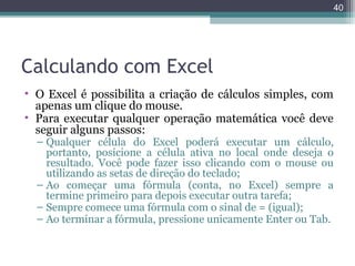 40

Calculando com Excel
• O Excel é possibilita a criação de cálculos simples, com
apenas um clique do mouse.
• Para executar qualquer operação matemática você deve
seguir alguns passos:

– Qualquer célula do Excel poderá executar um cálculo,
portanto, posicione a célula ativa no local onde deseja o
resultado. Você pode fazer isso clicando com o mouse ou
utilizando as setas de direção do teclado;
– Ao começar uma fórmula (conta, no Excel) sempre a
termine primeiro para depois executar outra tarefa;
– Sempre comece uma fórmula com o sinal de = (igual);
– Ao terminar a fórmula, pressione unicamente Enter ou Tab.

 