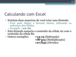 41

Calculando com Excel
• Existem duas maneiras de você criar uma fórmula:

– Você pode digitar a fórmula inteira, utilizando os
endereços das células.
– Exemplo: =a2+b2

• Esta fórmula somaria o conteúdo da célula A2 com o
conteúdo da célula B2.
• Outros exemplos:
=c4-c5 (Subtração)
=f8*g15 (Multiplicação)
=a7/b32 (Divisão)

 