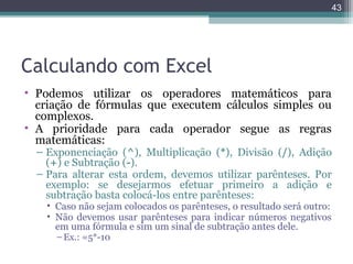 43

Calculando com Excel
• Podemos utilizar os operadores matemáticos para
criação de fórmulas que executem cálculos simples ou
complexos.
• A prioridade para cada operador segue as regras
matemáticas:

– Exponenciação (^), Multiplicação (*), Divisão (/), Adição
(+) e Subtração (-).
– Para alterar esta ordem, devemos utilizar parênteses. Por
exemplo: se desejarmos efetuar primeiro a adição e
subtração basta colocá-los entre parênteses:
• Caso não sejam colocados os parênteses, o resultado será outro:
• Não devemos usar parênteses para indicar números negativos
em uma fórmula e sim um sinal de subtração antes dele.
– Ex.: =5*-10

 
