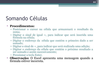 44

Somando Células
• Procedimentos:

– Posicionar o cursor na célula que armazenará o resultado da
soma;
– Digitar o sinal de igual =, para indicar que será inserida uma
fórmula na célula;
– Digitar o endereço da célula que contém o primeiro dado a ser
somado;
– Digitar o sinal de +, para indicar que será realizada uma adição;
– Digitar o endereço da célula que contém o próximo resultado a
ser somado e assim sucessivamente;
– Pressionar a tecla Enter.

• Observação: O Excel apresenta uma mensagem quando a
fórmula estiver incorreta.

 