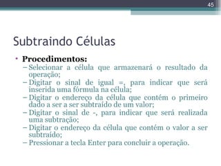 45

Subtraindo Células
• Procedimentos:

– Selecionar a célula que armazenará o resultado da
operação;
– Digitar o sinal de igual =, para indicar que será
inserida uma fórmula na célula;
– Digitar o endereço da célula que contém o primeiro
dado a ser a ser subtraído de um valor;
– Digitar o sinal de -, para indicar que será realizada
uma subtração;
– Digitar o endereço da célula que contém o valor a ser
subtraído;
– Pressionar a tecla Enter para concluir a operação.

 