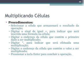 46

Multiplicando Células
• Procedimentos:

– Selecionar a célula que armazenará o resultado da
operação;
– Digitar o sinal de igual =, para indicar que será
inserida uma fórmula na célula;
– Digitar o endereço da célula que contém o primeiro
dado a ser multiplicado;
– Digitar *, para indicar que será efetuada uma
multiplicação;
– Digitar o endereço da célula que contém o valor a ser
multiplicado;
– Pressionar a tecla Enter para concluir a operação.

 