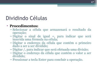 47

Dividindo Células
• Procedimentos:

– Selecionar a célula que armazenará o resultado da
operação;
– Digitar o sinal de igual =, para indicar que será
inserida uma fórmula na célula;
– Digitar o endereço da célula que contém o primeiro
dado a ser a ser dividido;
– Digitar /, para indicar que será efetuada uma divisão;
– Digitar o endereço da célula que contém o valor a ser
dividido;
– Pressionar a tecla Enter para concluir a operação.

 