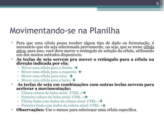5

Movimentando-se na Planilha
• Para que uma célula possa receber algum tipo de dado ou formatação, é
necessário que ela seja selecionada previamente, ou seja, que se torne célula
ativa; para isso, você deve mover o retângulo de seleção da célula, utilizando
um dos muitos métodos disponíveis.
• As teclas de seta servem pra mover o retângulo para a célula na
direção indicada por ela;
–
–
–
–

•

Mover uma célula para a direita: 
Mover uma célula para a esquerda: 
Mover uma célula para cima: 
Mover uma célula para a baixo: 

As teclas de seta em combinações com outras teclas servem para
acelerar a movimentação;
–
–
–
–

Última coluna da linha atual: CTRL +
Primeira coluna da linha atual: CTRL +
Última linha com dados da coluna atual: CTRL +
Primeira linda com dados da coluna atual: CTRL +

• Observações: Use o mouse para selecionar uma célula específica.

 