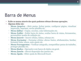 6

Barra de Menus
• Exibe os menus através dos quais podemos efetuar diversas operações.
• Algumas delas são:
▫ Menu Arquivo - Abrir pastas, fechar pastas, configurar página, visualizar
impressão, imprimir, enviar planilha etc.
▫ Menu Editar - Copiar, recortar, colar informações etc.
▫ Menu Exibir - Exibir barra de status, ocultar barra de status, ferramentas,
personalizar modos de exibição etc.
▫ Menu Inserir - Inserir células, linhas, colunas etc.
▫ Menu Formatar - Formatar células: alterar fontes, alinhamentos, bordas;
formatar linha: altura, auto-ajuste etc.
▫ Menu Ferramentas - Verificar ortografia, compartilhar pastas de trabalho,
proteger planilha etc.
▫ Menu Dados - Operações com banco de dados em geral.
▫ Menu Janela - Alterar disposição das janelas etc.
▫ Menu Ajuda - Obter ajuda do Microsoft Excel.

 