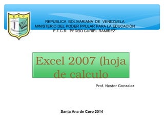 Excel 2007 (hoja 
de calculo
Prof. Nestor Gonzalez
Santa Ana de Coro 2014
REPUBLICA BOLIVARIANA DE VENEZUELA
MINISTERIO DEL PODER PPULAR PARA LA EDUCACIÒN
E.T.C.R. “PEDRO CURIEL RAMIREZ”
 