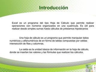 Introducción
Excel es un programa del tipo Hoja de Cálculo que permite realizar
operaciones con números organizados en una cuadrícula. Es útil para
realizar desde simples sumas hasta cálculos de préstamos hipotecarios
Una hoja de cálculo es un programa que permite manipular datos
numéricos y alfanuméricos de en forma de tablas compuestas por celdas
intersección de filas y columnas.
La celda es la unidad básica de información en la hoja de cálculo,
donde se insertan los valores y las fórmulas que realizan los cálculos.
 