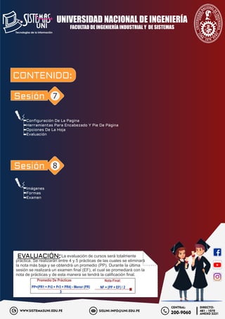 Imágenes
Formas
Examen
Configuración De La Pagina
Herramientas Para Encabezado Y Pie De Página
Opciones De La Hoja
Evaluación
FACULTAD DE INGENIERÍA INDUSTRIAL Y DE SISTEMAS
UNIVERSIDAD NACIONAL DE INGENIERÍA
SISUNI.INFO@UNI.EDU.PE
WWW.SISTEMASUNI.EDU.PE
DIRECTO:
481 - 1070
ANEXO 5231
200-9060
CENTRAL:
CONTENIDO:
Sesión 7
La evaluación de cursos será totalmente
práctica. Se realizarán entre 4 y 5 prácticas de las cuales se eliminará
la nota más baja y se obtendrá un promedio (PP). Durante la última
sesión se realizará un examen ﬁnal (EF), el cual se promediará con la
nota de prácticas y de esta manera se tendrá la caliﬁcación ﬁnal.
Sesión 8
Promedio De Prácticas
3
PP=(PR1 + Pr2 + Pr3 + PR4) - Menor (PR)
Nota Final:
NF = (PP + EF) / 2
EVALUACIÓN:
 