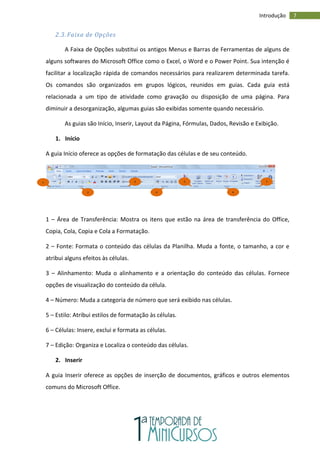 7
Introdução
2.3. Faixa de Opções
A Faixa de Opções substitui os antigos Menus e Barras de Ferramentas de alguns de
alguns softwares do Microsoft Office como o Excel, o Word e o Power Point. Sua intenção é
facilitar a localização rápida de comandos necessários para realizarem determinada tarefa.
Os comandos são organizados em grupos lógicos, reunidos em guias. Cada guia está
relacionada a um tipo de atividade como gravação ou disposição de uma página. Para
diminuir a desorganização, algumas guias são exibidas somente quando necessário.
As guias são Início, Inserir, Layout da Página, Fórmulas, Dados, Revisão e Exibição.
1. Início
A guia Início oferece as opções de formatação das células e de seu conteúdo.
1 – Área de Transferência: Mostra os itens que estão na área de transferência do Office,
Copia, Cola, Copia e Cola a Formatação.
2 – Fonte: Formata o conteúdo das células da Planilha. Muda a fonte, o tamanho, a cor e
atribui alguns efeitos às células.
3 – Alinhamento: Muda o alinhamento e a orientação do conteúdo das células. Fornece
opções de visualização do conteúdo da célula.
4 – Número: Muda a categoria de número que será exibido nas células.
5 – Estilo: Atribui estilos de formatação às células.
6 – Células: Insere, exclui e formata as células.
7 – Edição: Organiza e Localiza o conteúdo das células.
2. Inserir
A guia Inserir oferece as opções de inserção de documentos, gráficos e outros elementos
comuns do Microsoft Office.
1
2
3
4
5
6
7
 