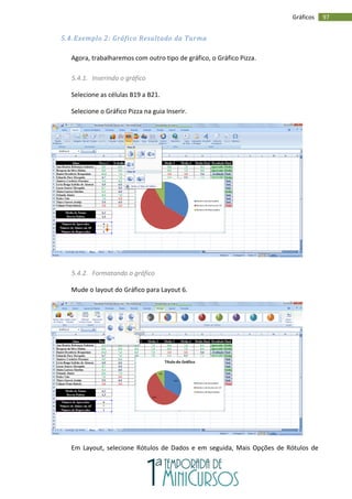 97
Gráficos
5.4. Exemplo 2: Gráfico Resultado da Turma
Agora, trabalharemos com outro tipo de gráfico, o Gráfico Pizza.
5.4.1. Inserindo o gráfico
Selecione as células B19 a B21.
Selecione o Gráfico Pizza na guia Inserir.
5.4.2. Formatando o gráfico
Mude o layout do Gráfico para Layout 6.
Em Layout, selecione Rótulos de Dados e em seguida, Mais Opções de Rótulos de
 