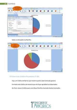 100 Excel Básico
Salve as alterações na Planilha.
5.5.Exercício: Gráfico Orçamento II SEC
Faça um Gráfico de Barras que mostre quanto cada Comissão gastará.
Formate este Gráfico de maneira que ele fique agradável ao observador.
Ao final, mova o Gráfico para uma Nova Planilha chamada Gastos Comissões.
Salvar Modelo
de Gráfico
Salvar
alterações
 