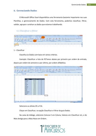 101
Gerenciando Dados
6. Gerenciando Dados
O Microsoft Office Excel disponibiliza uma ferramenta bastante importante nas suas
Planilhas, o gerenciamento de Dados. Com esta ferramenta, podemos classificar, filtrar,
validar, agrupar e analisar os dados que estamos trabalhando.
6.1. Classificar e filtrar
1 – Classificar
Classifica os Dados com base em vários critérios.
Exemplo: Classificar a lista de PETianos abaixo por primeiro por ordem de entrada,
depois por ordem de semestre e por último, por ordem alfabética.
Selecione as células D5 a F16.
Clique em Classificar, na opção Classificar e Filtrar da guia Dados.
Na caixa de diálogo, selecione Colunas E em Coluna, Valores em Classificar em, e do
Mais Antigo para o Mais Novo em Ordem.
1
2
 
