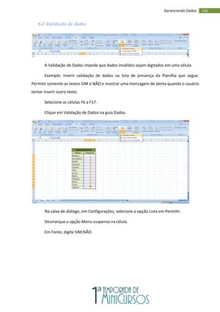 105
Gerenciando Dados
6.2. Validação de dados
A Validação de Dados impede que dados inválidos sejam digitados em uma célula.
Exemplo: Inserir validação de dados na lista de presença da Planilha que segue.
Permitir somente os textos SIM e NÃO e mostrar uma mensagem de alerta quando o usuário
tentar inserir outro texto.
Selecione as células F6 a F17.
Clique em Validação de Dados na guia Dados.
Na caixa de diálogo, em Configurações, selecione a opção Lista em Permitir.
Desmarque a opção Menu suspenso na célula.
Em Fonte, digite SIM;NÃO.
 