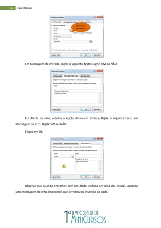 106 Excel Básico
Em Mensagem de entrada, digite o seguinte texto: Digite SIM ou NÃO.
Em Alerta de erro, escolha a opção Aviso em Estilo e Digite o seguinte texto em
Mensagem de erro: Digite SIM ou NÃO!
Clique em Ok.
Observe que quando entramos com um dado inválido em uma das células, aparece
uma mensagem de erro, impedindo que erremos na inserção do dado.
Desmarcar
esta opção
 