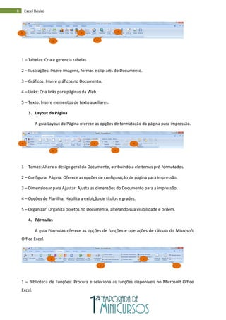 8 Excel Básico
1 – Tabelas: Cria e gerencia tabelas.
2 – Ilustrações: Insere imagens, formas e clip-arts do Documento.
3 – Gráficos: Insere gráficos no Documento.
4 – Links: Cria links para páginas da Web.
5 – Texto: Insere elementos de texto auxiliares.
3. Layout da Página
A guia Layout da Página oferece as opções de formatação da página para impressão.
1 – Temas: Altera o design geral do Documento, atribuindo a ele temas pré-formatados.
2 – Configurar Página: Oferece as opções de configuração de página para impressão.
3 – Dimensionar para Ajustar: Ajusta as dimensões do Documento para a impressão.
4 – Opções de Planilha: Habilita a exibição de títulos e grades.
5 – Organizar: Organiza objetos no Documento, alterando sua visibilidade e ordem.
4. Fórmulas
A guia Fórmulas oferece as opções de funções e operações de cálculo do Microsoft
Office Excel.
1 – Biblioteca de Funções: Procura e seleciona as funções disponíveis no Microsoft Office
Excel.
5
4
3
2
1
1
2
3
4
5
1
2
3
4
 
