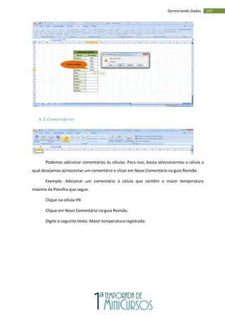 107
Gerenciando Dados
6.3. Comentários
Podemos adicionar comentários às células. Para isso, basta selecionarmos a célula a
qual desejamos acrescentar um comentário e clicar em Novo Comentário na guia Revisão.
Exemplo: Adicionar um comentário à célula que contêm a maior temperatura
máxima da Planilha que segue.
Clique na célula H9.
Clique em Novo Comentário na guia Revisão.
Digite o seguinte texto: Maior temperatura registrada.
Dado inválido
 
