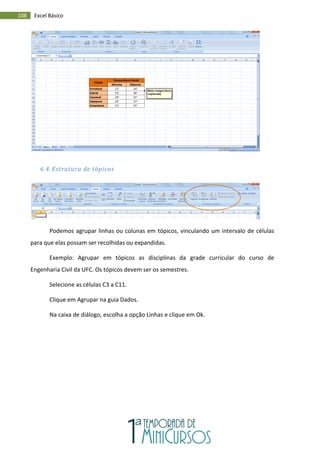 108 Excel Básico
6.4. Estrutura de tópicos
Podemos agrupar linhas ou colunas em tópicos, vinculando um intervalo de células
para que elas possam ser recolhidas ou expandidas.
Exemplo: Agrupar em tópicos as disciplinas da grade curricular do curso de
Engenharia Civil da UFC. Os tópicos devem ser os semestres.
Selecione as células C3 a C11.
Clique em Agrupar na guia Dados.
Na caixa de diálogo, escolha a opção Linhas e clique em Ok.
 