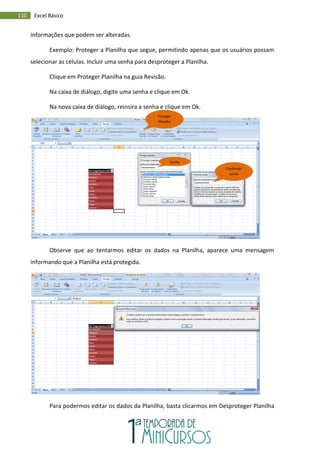 110 Excel Básico
informações que podem ser alteradas.
Exemplo: Proteger a Planilha que segue, permitindo apenas que os usuários possam
selecionar as células. Incluir uma senha para desproteger a Planilha.
Clique em Proteger Planilha na guia Revisão.
Na caixa de diálogo, digite uma senha e clique em Ok.
Na nova caixa de diálogo, reinsira a senha e clique em Ok.
Observe que ao tentarmos editar os dados na Planilha, aparece uma mensagem
informando que a Planilha está protegida.
Para podermos editar os dados da Planilha, basta clicarmos em Desproteger Planilha
Proteger
Planilha
Senha
Confirmar
senha
 