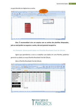 111
Gerenciando Dados
na guia Revisão em digitarmos a senha.
Dica: É recomendável criar um arquivo com as senhas das planilhas bloqueadas,
pois se você perder ou esquecer a senha, não será possível recuperá-la.
6.6. Exemplo: Gerenciando dados na Planilha Resultado Final de Cálculo
Agora que aprendemos a criar e a trabalhar com dados em uma Planilha, podemos
gerenciar os dados na nossa Planilha Resultado Final de Cálculo.
Abra a Planilha Resultado Final de Cálculo.
Desproteger
planilha
 