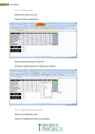 112 Excel Básico
6.6.1. Filtrando dados
Selecione as células A2 a I14.
Clique em Filtro na guia Dados.
Clique na seta para baixo na célula H2.
Selecione a opção Classificar do Maior para o Menor.
6.6.2. Validando entrada de dados
Selecione as células B3 a H14.
Clique em Validação de Dados na guia Dados.
Filtro
 