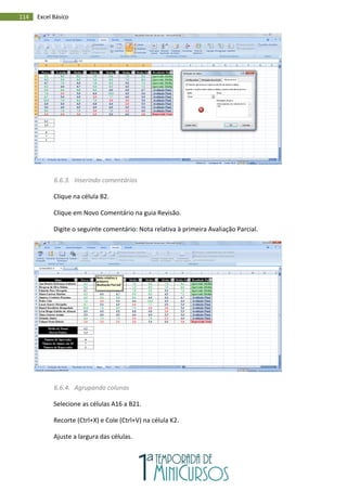 114 Excel Básico
6.6.3. Inserindo comentários
Clique na célula B2.
Clique em Novo Comentário na guia Revisão.
Digite o seguinte comentário: Nota relativa à primeira Avaliação Parcial.
6.6.4. Agrupando colunas
Selecione as células A16 a B21.
Recorte (Ctrl+X) e Cole (Ctrl+V) na célula K2.
Ajuste a largura das células.
 