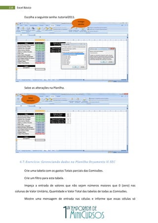 116 Excel Básico
Escolha a seguinte senha: tutorial2011.
Salve as alterações na Planilha.
6.7. Exercício: Gerenciando dados na Planilha Orçamento II SEC
Crie uma tabela com os gastos Totais parciais das Comissões.
Crie um filtro para esta tabela.
Impeça a entrada de valores que não sejam números maiores que 0 (zero) nas
colunas de Valor Unitário, Quantidade e Valor Total das tabelas de todas as Comissões.
Mostre uma mensagem de entrada nas células e informe que essas células só
Proteger
planilha
Salvar
alterações
 