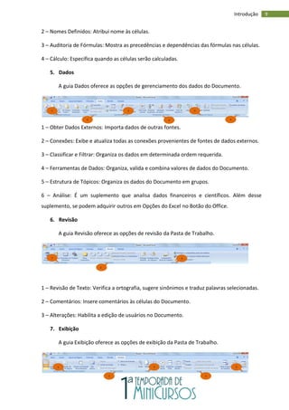 9
Introdução
2 – Nomes Definidos: Atribui nome às células.
3 – Auditoria de Fórmulas: Mostra as precedências e dependências das fórmulas nas células.
4 – Cálculo: Especifica quando as células serão calculadas.
5. Dados
A guia Dados oferece as opções de gerenciamento dos dados do Documento.
1 – Obter Dados Externos: Importa dados de outras fontes.
2 – Conexões: Exibe e atualiza todas as conexões provenientes de fontes de dados externos.
3 – Classificar e Filtrar: Organiza os dados em determinada ordem requerida.
4 – Ferramentas de Dados: Organiza, valida e combina valores de dados do Documento.
5 – Estrutura de Tópicos: Organiza os dados do Documento em grupos.
6 – Análise: É um suplemento que analisa dados financeiros e científicos. Além desse
suplemento, se podem adquirir outros em Opções do Excel no Botão do Office.
6. Revisão
A guia Revisão oferece as opções de revisão da Pasta de Trabalho.
1 – Revisão de Texto: Verifica a ortografia, sugere sinônimos e traduz palavras selecionadas.
2 – Comentários: Insere comentários às células do Documento.
3 – Alterações: Habilita a edição de usuários no Documento.
7. Exibição
A guia Exibição oferece as opções de exibição da Pasta de Trabalho.
1
2
3
4
5
6
1
2
3
1
2
3
4
5
 