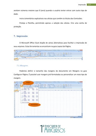 117
Impressão
aceitam números maiores que 0 (zero) quando o usuário tentar entrar com outro tipo de
dado.
Insira comentários explicativos nas células que contêm os títulos das Comissões.
Proteja a Planilha, permitindo apenas a seleção das células. Crie uma senha de
proteção.
7. Impressão
O Microsoft Office Excel dispõe de várias alternativas para facilitar a impressão de
seus arquivos. Estas ferramentas se encontram na guia Layout de Página.
7.1. Margens
Podemos definir o tamanho das margens do documento em Margens na guia
Configurar Página. É possível usar margens pré-formatadas ou personalizar um novo tipo de
margem.
Margens
Personalizadas
 
