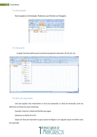 118 Excel Básico
7.2. Orientação
Outra opção é a Orientação. Podemos usar Retrato ou Paisagem.
7.3. Tamanho
A opção Tamanho define qual o tamanho do papel da impressão: A4, A3, A2, etc.
7.4. Área de impressão
Uma das opções mais importantes na hora da impressão é a Área de Impressão. Com ela
definimos os limites da nossa impressão.
Exemplo: Imprimir a tabela da Planilha que segue.
Selecione as células E5 a F13.
Clique em Área de Impressão na guia Layout da Página e em seguida clique em Definir área
de impressão.
 