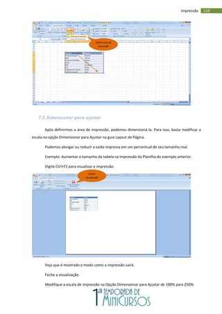 119
Impressão
7.5. Dimensionar para ajustar
Após definirmos a área de impressão, podemos dimensioná-la. Para isso, basta modificar a
escala na opção Dimensionar para Ajustar na guia Layout de Página.
Podemos alongar ou reduzir a saída impressa em um percentual de seu tamanho real.
Exemplo: Aumentar o tamanho da tabela na impressão da Planilha do exemplo anterior.
Digite Ctrl+F2 para visualizar a impressão.
Veja que é mostrado o modo como a impressão sairá.
Feche a visualização.
Modifique a escala de impressão na Opção Dimensionar para Ajustar de 100% para 250%.
Definir área de
impressão
Fechar
visualização
 