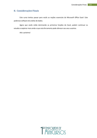 125
Considerações Finais
8. Considerações Finais
Este curso tentou passar para vocês as noções essenciais do Microsoft Office Excel. Este
poderoso software de análise de dados.
Agora que vocês estão dominando as primeiras funções do Excel, podem continuar os
estudos e explorar mais ainda o que esta ferramenta pode oferecer aos seus usuários.
Até a próxima!
 
