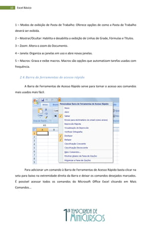 10 Excel Básico
1 – Modos de exibição de Pasta de Trabalho: Oferece opções de como a Pasta de Trabalho
deverá ser exibida.
2 – Mostrar/Ocultar: Habilita e desabilita a exibição de Linhas de Grade, Fórmulas e Títulos.
3 – Zoom: Altera o zoom do Documento.
4 – Janela: Organiza as janelas em uso e abre novas janelas.
5 – Macros: Grava e exibe macros. Macros são opções que automatizam tarefas usadas com
frequência.
2.4. Barra de ferramentas de acesso rápido
A Barra de Ferramentas de Acesso Rápido serve para tornar o acesso aos comandos
mais usados mais fácil.
Para adicionar um comando à Barra de Ferramentas de Acesso Rápido basta clicar na
seta para baixo na extremidade direita da Barra e deixar os comandos desejados marcados.
É possível acessar todos os comandos do Microsoft Office Excel clicando em Mais
Comandos...
 
