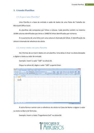 11
Criando Planilhas
3. Criando Planilhas
3.1. O que é uma Planilha?
Uma Planilha é a base de entrada e saída de dados de uma Pasta de Trabalho do
Microsoft Office Excel.
As planilhas são compostas por linhas e colunas. Cada planilha contém no máximo
16384 colunas identificadas por letras e 1048576 linhas identificadas por números
O cruzamento de uma linha com uma coluna é chamado de Célula. A identificação da
célula é chamada de referência da célula.
3.2. Inserir dados em uma Planilha
Há 2 formas de se inserir dados em um planilha. Uma delas é clicar na célula desejada
e digitar o texto ou valor de entrada.
Exemplo: Inserir o valor “100” na célula A2.
Clique na célula A2, digite o valor “100” e aperte Enter.
A outra forma é entrar com a referência da célula na Caixa de Nome e digitar o valor
ou texto na Barra de fórmulas.
Exemplo: Inserir o texto “Engenharia Civil” na célula B4.
 