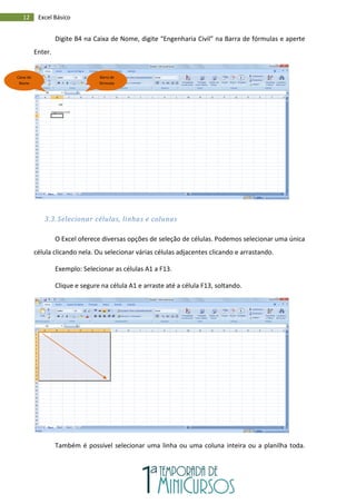 12 Excel Básico
Digite B4 na Caixa de Nome, digite “Engenharia Civil” na Barra de fórmulas e aperte
Enter.
3.3. Selecionar células, linhas e colunas
O Excel oferece diversas opções de seleção de células. Podemos selecionar uma única
célula clicando nela. Ou selecionar várias células adjacentes clicando e arrastando.
Exemplo: Selecionar as células A1 a F13.
Clique e segure na célula A1 e arraste até a célula F13, soltando.
Também é possível selecionar uma linha ou uma coluna inteira ou a planilha toda.
Caixa de
Nome
Barra de
fórmulas
 