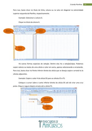 13
Criando Planilhas
Para isso, basta clicar no título da linha, coluna ou na seta em diagonal na extremidade
superior esquerda da Planilha, respectivamente.
Exemplo: Selecionar a coluna G.
Clique no título da coluna G.
Há outras formas especiais de seleção. Dentre elas há a seleção/cópia. Podemos
copiar valores ou textos de uma célula e colar em outra, apenas selecionando e arrastando.
Para isso, basta clicar no Ponto inferior direito da célula que se deseja copiar e arrastá-la às
células adjacentes.
Exemplo: Copiar o valor 4 da célula D5 para as células E5 e F5.
Coloque o cursor sobre o canto inferior direito da célula D5 até ele virar uma cruz
preta. Clique e segure depois arraste até a célula F5.
Selecionar a
Planilha toda
Título da
Coluna G
Título da
Linha 12
Opções de auto
preenchimento
Preencher
Série
 