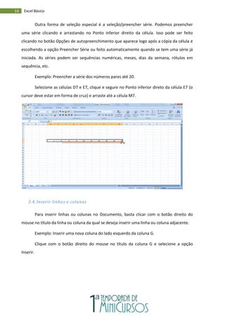 14 Excel Básico
Outra forma de seleção especial é a seleção/preencher série. Podemos preencher
uma série clicando e arrastando no Ponto inferior direito da célula. Isso pode ser feito
clicando no botão Opções de autopreenchimento que aparece logo após a cópia da célula e
escolhendo a opção Preencher Série ou feito automaticamente quando se tem uma série já
iniciada. As séries podem ser sequências numéricas, meses, dias da semana, rótulos em
sequência, etc.
Exemplo: Preencher a série dos números pares até 20.
Selecione as células D7 e E7, clique e segure no Ponto inferior direto da célula E7 (o
cursor deve estar em forma de cruz) e arraste até a célula M7.
3.4. Inserir linhas e colunas
Para inserir linhas ou colunas no Documento, basta clicar com o botão direito do
mouse no título da linha ou coluna da qual se deseja inserir uma linha ou coluna adjacente.
Exemplo: Inserir uma nova coluna do lado esquerdo da coluna G.
Clique com o botão direito do mouse no título da coluna G e selecione a opção
Inserir.
 
