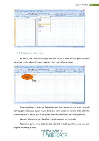 15
Criando Planilhas
3.5. Conteúdo de uma célula
Ao entrar com um dado qualquer em uma célula, o texto ou valor pode ocupar o
espaço de células adjacentes, como pode ser observado na figura abaixo.
Podemos ajustar as a largura das células para que elas comportem o seu conteúdo
sem ocupar o espaço de outras células. Para isso, basta posicionar o cursor entre os títulos
das colunas que se deseja ajustar até que ele vire uma seta dupla e dar um clique duplo.
Exemplo: Ajustar a largura da célula F5 ao tamanho do seu conteúdo.
Posicione o cursor entre os títulos das colunas F e G até que ele se torne uma seta
dupla e dê um clique duplo.
Conteúdo da
célula F5
 