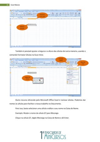 16 Excel Básico
Também é possível ajustar a largura e a altura das células de outra maneira, usando o
comando Formatar Células na Guia Início.
Outro recurso oferecido pelo Microsoft Office Excel é nomear células. Podemos dar
nomes às células para facilitar o nosso trabalho no Documento.
Para isso, basta selecionar uma célula e editar o seu nome na Caixa de Nome.
Exemplo: Mudar o nome da célula G7 para Morango.
Clique na célula G7, digite Morango na Caixa de Nome e dê Enter.
Célula F5
ajustada
Posicinar o
cursor aqui
Altura da
Linha
Largura da
Coluna
Formatar
Células
 
