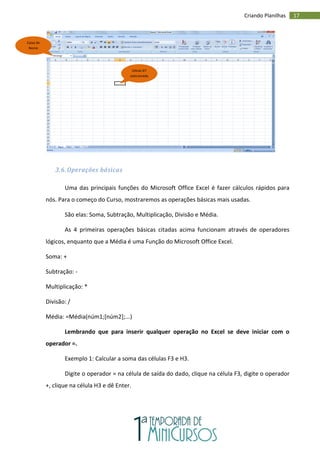 17
Criando Planilhas
3.6. Operações básicas
Uma das principais funções do Microsoft Office Excel é fazer cálculos rápidos para
nós. Para o começo do Curso, mostraremos as operações básicas mais usadas.
São elas: Soma, Subtração, Multiplicação, Divisão e Média.
As 4 primeiras operações básicas citadas acima funcionam através de operadores
lógicos, enquanto que a Média é uma Função do Microsoft Office Excel.
Soma: +
Subtração: -
Multiplicação: *
Divisão: /
Média: =Média(núm1;[núm2];...)
Lembrando que para inserir qualquer operação no Excel se deve iniciar com o
operador =.
Exemplo 1: Calcular a soma das células F3 e H3.
Digite o operador = na célula de saída do dado, clique na célula F3, digite o operador
+, clique na célula H3 e dê Enter.
Caixa de
Nome
Célula G7
selecionada
 