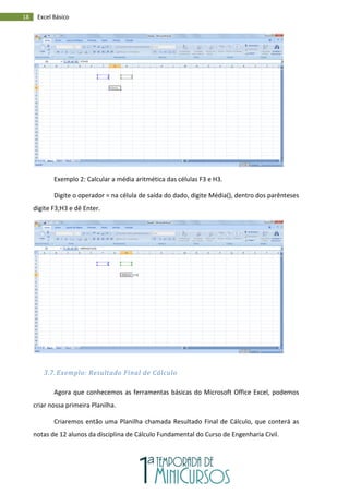 18 Excel Básico
Exemplo 2: Calcular a média aritmética das células F3 e H3.
Digite o operador = na célula de saída do dado, digite Média(), dentro dos parênteses
digite F3;H3 e dê Enter.
3.7. Exemplo: Resultado Final de Cálculo
Agora que conhecemos as ferramentas básicas do Microsoft Office Excel, podemos
criar nossa primeira Planilha.
Criaremos então uma Planilha chamada Resultado Final de Cálculo, que conterá as
notas de 12 alunos da disciplina de Cálculo Fundamental do Curso de Engenharia Civil.
 