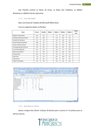 19
Criando Planilhas
Esta Planilha conterá as Notas de Prova, as Notas dos Trabalhos, as Médias
Bimestrais e a Média Final de cada aluno.
3.7.1. Inserindo dados
Abra uma Pasta de Trabalho do Microsoft Office Excel.
Insira os seguintes dados na Planilha:
Aluno Prova 1 Trabalho Média 1 Média 2 Média 3 Média 4
Média
Final
Bergson da Silva Matias 8,0 9,0 7,3 8,5 7,5
Ana Beatriz Rebouças Eufrásio 8,5 8,0 7,9 8,6 7,9
Eduardo Paro Mesquita 6,7 7,0 7,8 9,0 5,0
Daniel Desidério Braquehais 10,0 7,0 7,9 3,0 3,0
Jamires Cordeiro Praciano 9,0 8,6 8,0 4,0 6,0
Lívia Braga Sydrião de Alencar 6,9 6,0 6,8 6,0 2,9
Lucas Soares Mesquita 8,7 5,0 3,0 7,7 6,0
Maira Larissa Martins 9,3 4,0 9,0 8,5 4,5
Orlando Júnior 8,0 7,0 3,0 7,9 1,2
Pedro Vale 7,0 3,0 6,6 10,0 4,9
Thays Guerra 5,0 4,0 4,0 6,0 5,5
Udinart Prata Rabelo 2,0 2,0 2,0 5,0 6,0
3.7.2. Ajustando as células
Ajuste a largura das células. Coloque 30 pontos para a coluna A e 12 pontos para as
demais colunas.
 