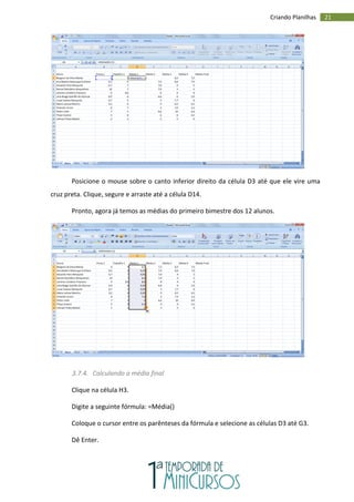21
Criando Planilhas
Posicione o mouse sobre o canto inferior direito da célula D3 até que ele vire uma
cruz preta. Clique, segure e arraste até a célula D14.
Pronto, agora já temos as médias do primeiro bimestre dos 12 alunos.
3.7.4. Calculando a média final
Clique na célula H3.
Digite a seguinte fórmula: =Média()
Coloque o cursor entre os parênteses da fórmula e selecione as células D3 até G3.
Dê Enter.
 