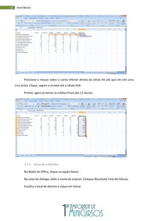 22 Excel Básico
Posicione o mouse sobre o canto inferior direito da célula H3 até que ele vire uma
cruz preta. Clique, segure e arraste até a célula H14.
Pronto, agora já temos as médias finais dos 12 alunos.
3.7.5. Salvando a Planilha
No Botão do Office, clique na opção Salvar.
Na caixa de diálogo, edite o nome do arquivo. Coloque Resultado Final de Cálculo.
Escolha o local de destino e clique em Salvar.
 