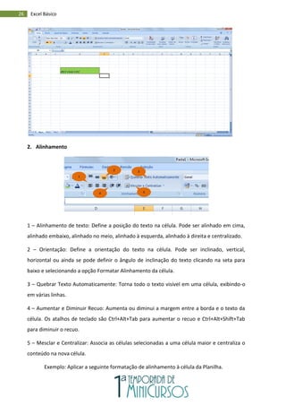 26 Excel Básico
2. Alinhamento
1 – Alinhamento de texto: Define a posição do texto na célula. Pode ser alinhado em cima,
alinhado embaixo, alinhado no meio, alinhado à esquerda, alinhado à direita e centralizado.
2 – Orientação: Define a orientação do texto na célula. Pode ser inclinado, vertical,
horizontal ou ainda se pode definir o ângulo de inclinação do texto clicando na seta para
baixo e selecionando a opção Formatar Alinhamento da célula.
3 – Quebrar Texto Automaticamente: Torna todo o texto visível em uma célula, exibindo-o
em várias linhas.
4 – Aumentar e Diminuir Recuo: Aumenta ou diminui a margem entre a borda e o texto da
célula. Os atalhos de teclado são Ctrl+Alt+Tab para aumentar o recuo e Ctrl+Alt+Shift+Tab
para diminuir o recuo.
5 – Mesclar e Centralizar: Associa as células selecionadas a uma célula maior e centraliza o
conteúdo na nova célula.
Exemplo: Aplicar a seguinte formatação de alinhamento à célula da Planilha.
1
2
4
3
5
 